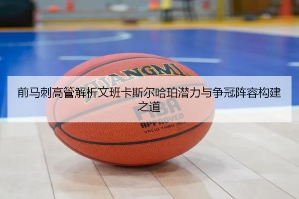 前马刺高管解析文班卡斯尔哈珀潜力与争冠阵容构建之道